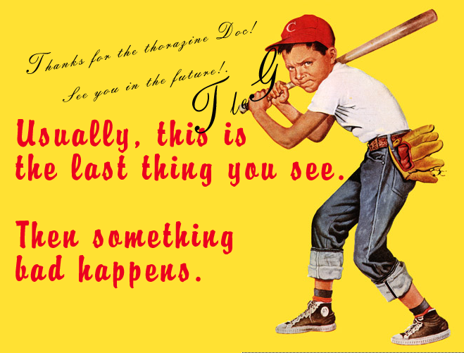 postcard of angry looking kid with baseball bat and the caption:
"usually this is the last thing you see. Then something bad happens."
A handwritten note: Thanks for the thorazine Doc! See you in the future!